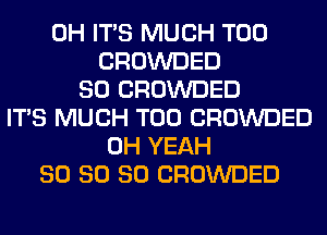 0H ITS MUCH T00
CROWDED
SO CROWDED
ITS MUCH T00 CROWDED
OH YEAH
SO SO SO CROWDED