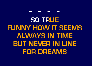 SO TRUE
FUNNY HOW IT SEEMS
ALWAYS IN TIME
BUT NEVER IN LINE
FOR DREAMS
