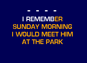 I REMEMBER
SUNDAY MORNING
I WOULD MEET HIM

AT THE PARK