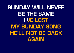 SUNDAY WILL NEVER
BE THE SAME
I'VE LOST
MY SUNDAY SONG
HE'LL NOT BE BACK
AGAIN