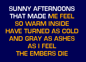 SUNNY AFTERNOONS
THAT MADE ME FEEL
SO WARM INSIDE
HAVE TURNED AS COLD
AND GRAY AS ASHES
AS I FEEL
THE EMBERS DIE