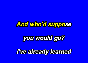 And who 'd suppose

you would go?

I've already learned