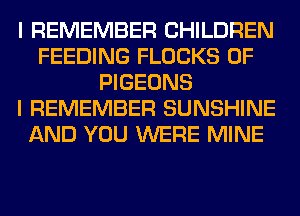 I REMEMBER CHILDREN
FEEDING FLOCKS 0F
PIGEONS
I REMEMBER SUNSHINE
AND YOU WERE MINE