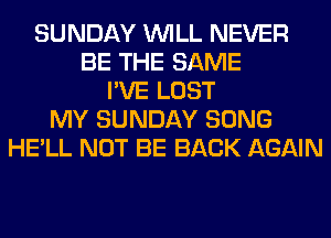 SUNDAY WILL NEVER
BE THE SAME
I'VE LOST
MY SUNDAY SONG
HE'LL NOT BE BACK AGAIN