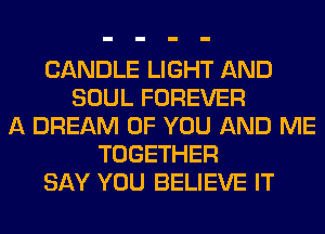 CANDLE LIGHT AND
SOUL FOREVER
A DREAM OF YOU AND ME
TOGETHER
SAY YOU BELIEVE IT