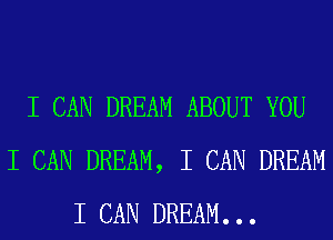 I CAN DREAM ABOUT YOU
I CAN DREAM, I CAN DREAM
I CAN DREAM. . .