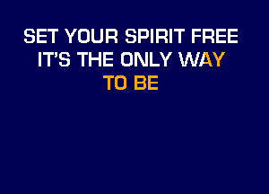 SET YOUR SPIRIT FREE
IT'S THE ONLY WAY
TO BE
