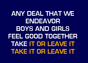 ANY DEAL THAT WE
ENDEAVOR
BOYS AND GIRLS
FEEL GOOD TOGETHER
TAKE IT OR LEAVE IT
TAKE IT OR LEAVE IT