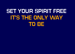 SET YOUR SPIRIT FREE
ITS THE ONLY WAY
TO BE