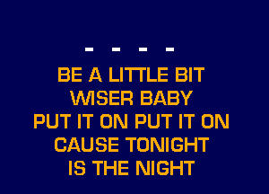 BE A LITTLE BIT
VVISER BABY
PUT IT ON PUT IT ON
CAUSE TONIGHT
IS THE NIGHT