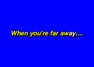 When you're far away....