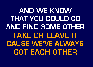 AND WE KNOW
THAT YOU COULD GO
AND FIND SOME OTHER

TAKE 0R LEAVE IT
CAUSE WE'VE ALWAYS

GOT EACH OTHER