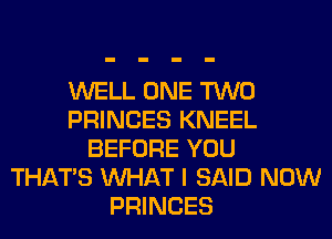 WELL ONE TWO
PRINCES KNEEL
BEFORE YOU
THAT'S WHAT I SAID NOW
PRINCES