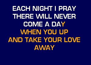 EACH NIGHT I PRAY
THERE WILL NEVER
COME A DAY
WHEN YOU UP
AND TAKE YOUR LOVE
AWAY