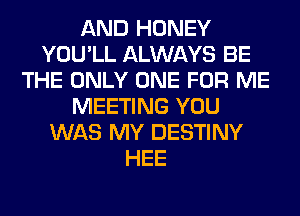 AND HONEY
YOU'LL ALWAYS BE
THE ONLY ONE FOR ME
MEETING YOU
WAS MY DESTINY
HEE