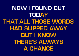 NOWI FOUND OUT
TODAY
THAT ALL THOSE WORDS
HAD SLIPPED AWAY
BUT I KNOW
THERE'S ALWAYS
A CHANCE