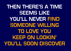 THEN THERE'S A TIME
SEEMS LIKE
YOU'LL NEVER FIND
SOMEONE WILLING
TO LOVE YOU
KEEP ON LOOKIN'
YOU'LL SOON DISCOVER