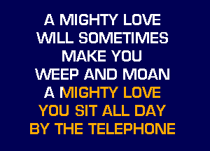 A MIGHTY LOVE
WILL SOMETIMES
MAKE YOU
WEEP AND MOAN
A MIGHTY LOVE
YOU SIT ALL DAY
BY THE TELEPHONE