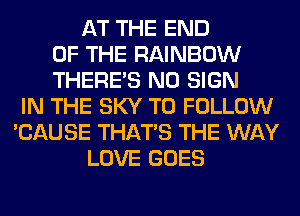 AT THE END
OF THE RAINBOW
THERE'S N0 SIGN
IN THE SKY TO FOLLOW
'CAUSE THAT'S THE WAY
LOVE GOES