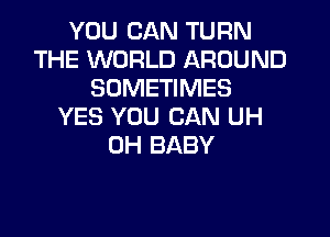 YOU CAN TURN
THE WORLD AROUND
SOMETIMES
YES YOU CAN UH
0H BABY