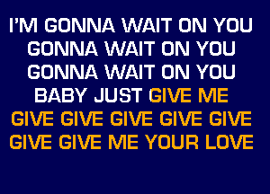 I'M GONNA WAIT ON YOU
GONNA WAIT ON YOU
GONNA WAIT ON YOU

BABY JUST GIVE ME

GIVE GIVE GIVE GIVE GIVE

GIVE GIVE ME YOUR LOVE