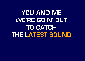 YOU AND ME
WE'RE GOIN' OUT
TO CATCH

THE LATEST SOUND