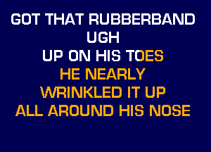 GOT THAT RUBBERBAND
UGH
UP ON HIS TOES
HE NEARLY
WRINKLED IT UP
ALL AROUND HIS NOSE