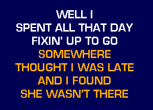 WELL I
SPENT ALL THAT DAY
FIXIN' UP TO GO
SOMEINHERE
THOUGHT I WAS LATE
AND I FOUND
SHE WASN'T THERE