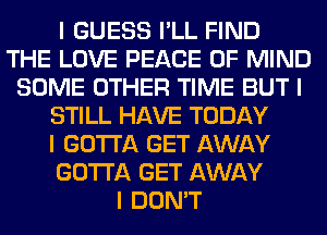 I GUESS I'LL FIND
THE LOVE PEACE OF MIND
SOME OTHER TIME BUT I
STILL HAVE TODAY
I GOTTA GET AWAY
GOTTA GET AWAY
I DON'T
