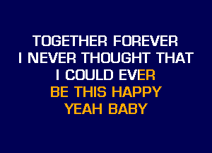 TOGETHER FOREVER
I NEVER THOUGHT THAT
I COULD EVER
BE THIS HAPPY
YEAH BABY