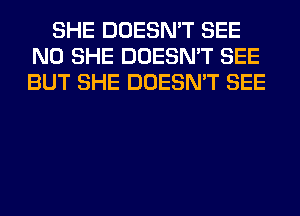 SHE DOESN'T SEE
N0 SHE DOESN'T SEE
BUT SHE DOESN'T SEE