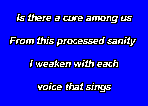 Is there a cure among us
From this processed sanity
1' weaken with each

voice that sings