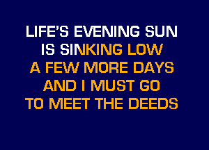 LIFE'S EVENING SUN
IS SINKING LOW
A FEW MORE DAYS
AND I MUST GO
TO MEET THE DEEDS