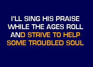 I'LL SING HIS PRAISE
WHILE THE AGES ROLL
AND STRIVE TO HELP
SOME TROUBLED SOUL