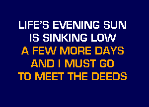 LIFE'S EVENING SUN
IS SINKING LOW
A FEW MORE DAYS
AND I MUST GO
TO MEET THE DEEDS