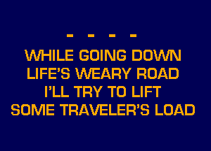 WHILE GOING DOWN
LIFE'S WEARY ROAD
I'LL TRY TO LIFT
SOME TRAVELER'S LOAD