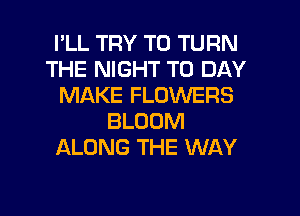 I'LL TRY TO TURN
THE NIGHT T0 DAY
MAKE FLOWERS
BLOOM
ALONG THE WAY