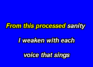 From this processed sanity

I weaken with each

voice that sings