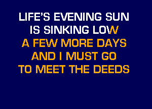 LIFE'S EVENING SUN
IS SINKING LOW
A FEW MORE DAYS
IAND I MUST GO
TO MEET THE DEEDS