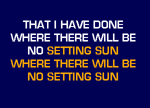 THAT I HAVE DONE
WHERE THERE WILL BE
N0 SETTING SUN
WHERE THERE WILL BE
N0 SETTING SUN