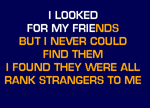 I LOOKED
FOR MY FRIENDS
BUT I NEVER COULD
FIND THEM
I FOUND THEY WERE ALL
RANK STRANGERS TO ME