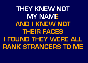 THEY KNEW NOT
MY NAME
AND I KNEW NOT
THEIR FACES
I FOUND THEY WERE ALL
RANK STRANGERS TO ME