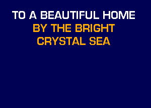TO A BEAUTIFUL HOME
BY THE BRIGHT
CRYSTAL SEA