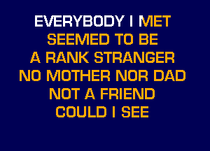 EVERYBODY I MET
SEEMED TO BE
A RANK STRANGER
N0 MOTHER NOR DAD
NOT A FRIEND
COULD I SEE