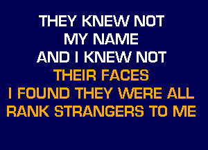 THEY KNEW NOT
MY NAME
AND I KNEW NOT
THEIR FACES
I FOUND THEY WERE ALL
RANK STRANGERS TO ME