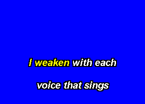 I weaken with each

voice that sings