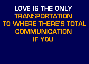 LOVE IS THE ONLY
TRANSPORTATION
T0 WHERE THERE'S TOTAL
COMMUNICATION
IF YOU