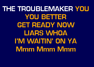 THE TROUBLEMAKER YOU
YOU BETTER
GET READY NOW
LIARS VVHOA

I'M WAITIN' 0N YA
Mmm Mmm Mmm