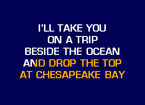 I'LL TAKE YOU
ON A TRIP
BESIDE THE OCEAN
AND DROP THE TOP
AT CHESAPEAKE BAY

g