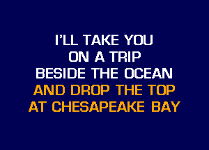 I'LL TAKE YOU
ON A TRIP
BESIDE THE OCEAN
AND DROP THE TOP
AT CHESAPEAKE BAY

g